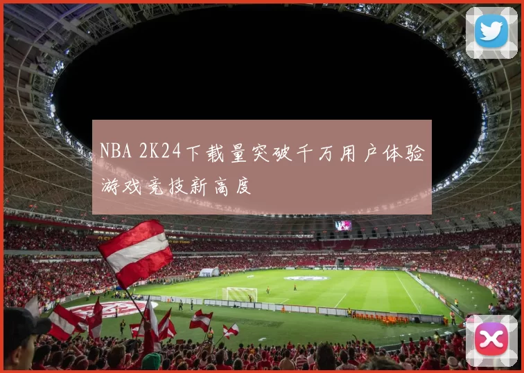 NBA 2K24下载量突破千万用户体验游戏竞技新高度