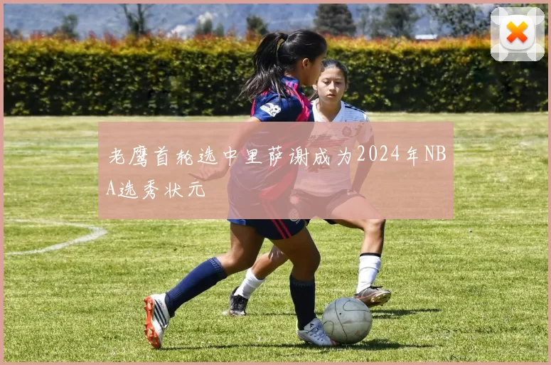 老鹰首轮选中里萨谢成为2024年NBA选秀状元