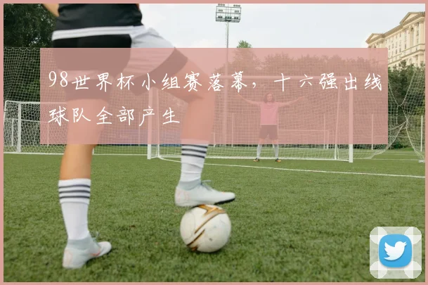 98世界杯小组赛落幕，十六强出线球队全部产生