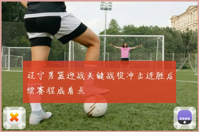 辽宁男篮迎战关键战役冲击连胜后续赛程成看点