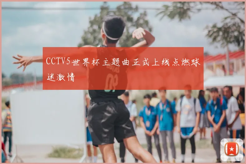 CCTV5世界杯主题曲正式上线点燃球迷激情