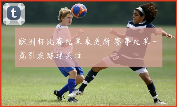 欧洲杯比赛结果表更新 赛事结果一览引发球迷关注