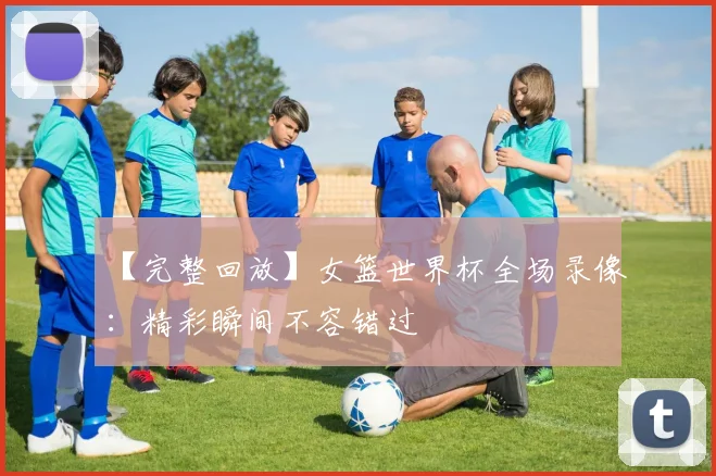 【完整回放】女篮世界杯全场录像:精彩瞬间不容错过