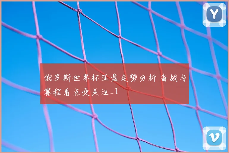 俄罗斯世界杯亚盘走势分析 备战与赛程看点受关注_1