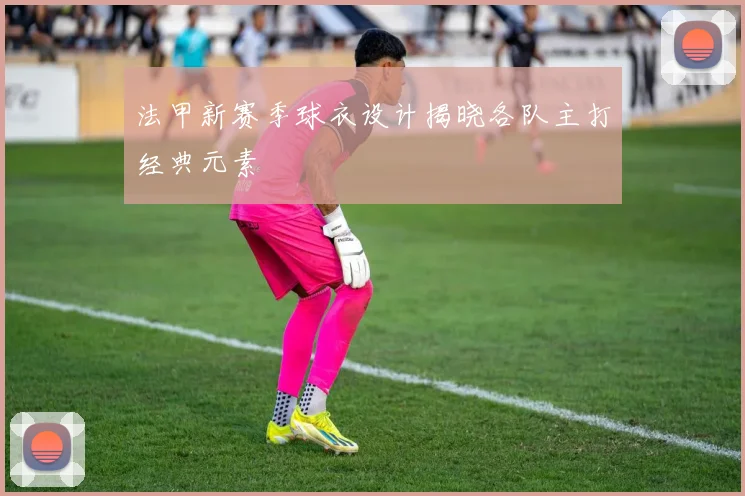 法甲新赛季球衣设计揭晓各队主打经典元素