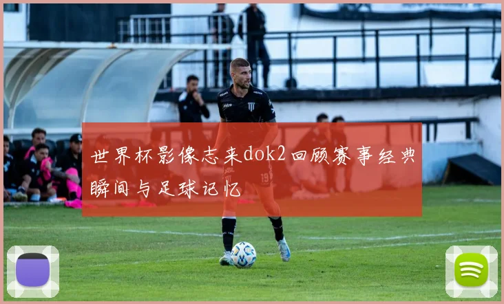 世界杯影像志来dok2回顾赛事经典瞬间与足球记忆
