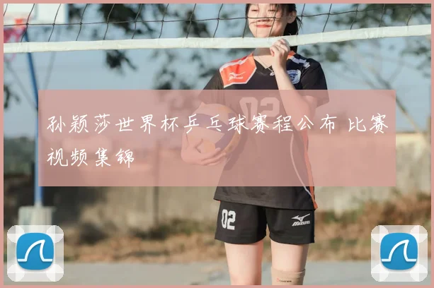 孙颖莎世界杯乒乓球赛程公布 比赛视频集锦