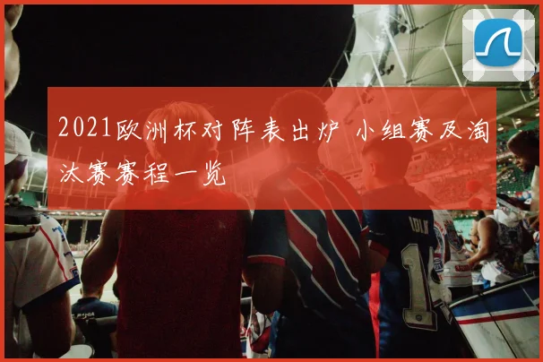2021欧洲杯对阵表出炉 小组赛及淘汰赛赛程一览