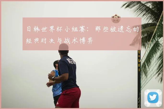 日韩世界杯小组赛：那些被遗忘的经典对决与战术博弈