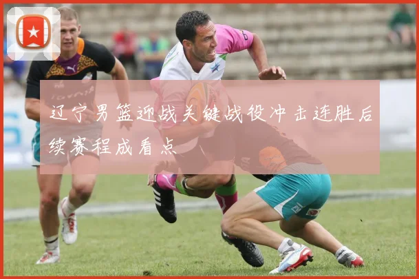 辽宁男篮迎战关键战役冲击连胜后续赛程成看点
