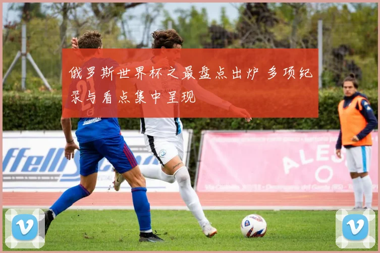 俄罗斯世界杯之最盘点出炉 多项纪录与看点集中呈现
