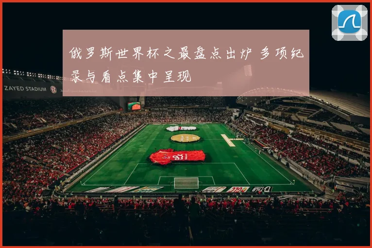 俄罗斯世界杯之最盘点出炉 多项纪录与看点集中呈现
