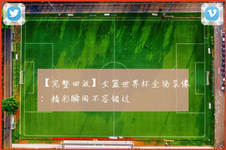 【完整回放】女篮世界杯全场录像：精彩瞬间不容错过
