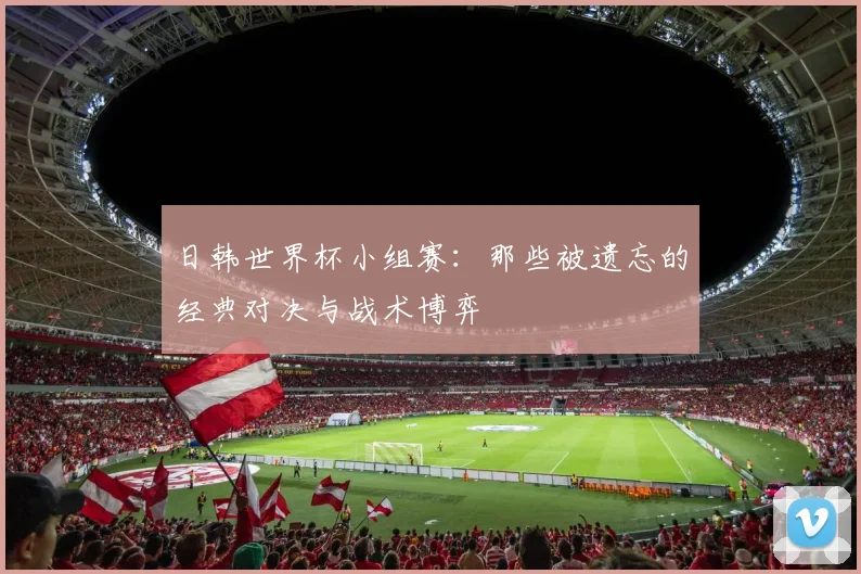 日韩世界杯小组赛：那些被遗忘的经典对决与战术博弈