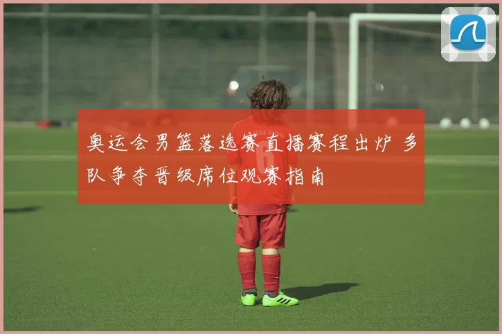 奥运会男篮落选赛直播赛程出炉 多队争夺晋级席位观赛指南