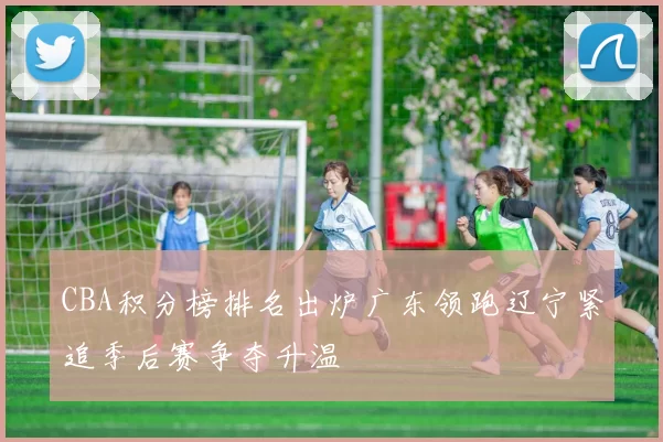 CBA积分榜排名出炉广东领跑辽宁紧追季后赛争夺升温