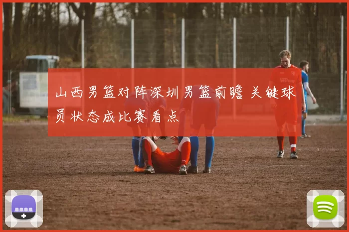 山西男篮对阵深圳男篮前瞻 关键球员状态成比赛看点