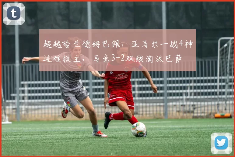 超越哈兰德姆巴佩，亚马尔一战4神迹难救主，马竞3-2双线淘汰巴萨