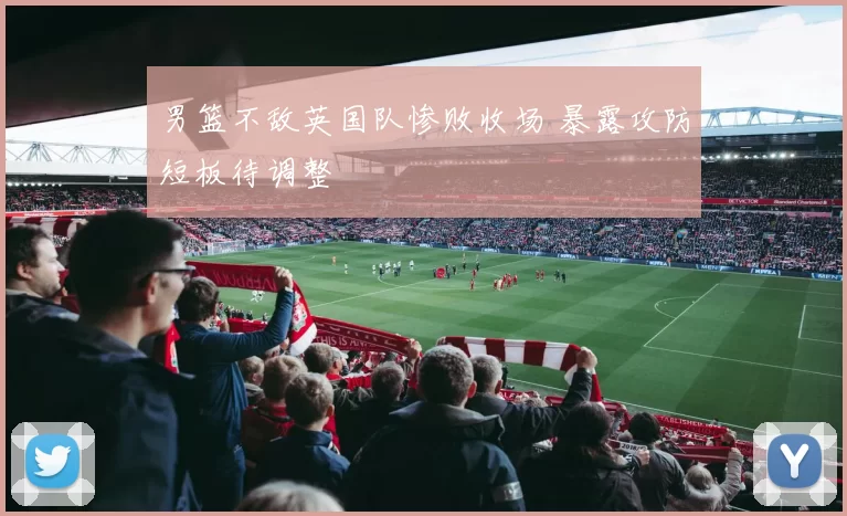 男篮不敌英国队惨败收场 暴露攻防短板待调整