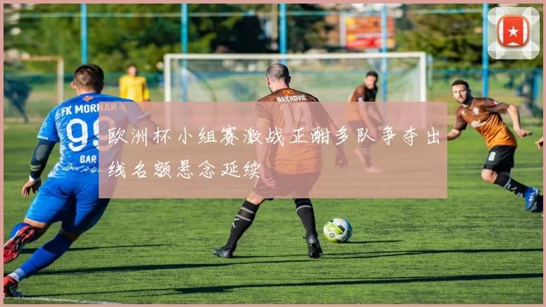 欧洲杯小组赛激战正酣多队争夺出线名额悬念延续