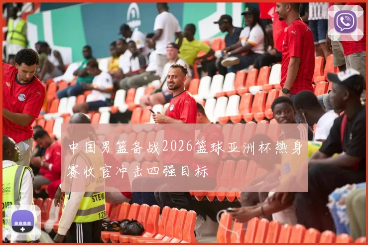 中国男篮备战2026篮球亚洲杯热身赛收官冲击四强目标