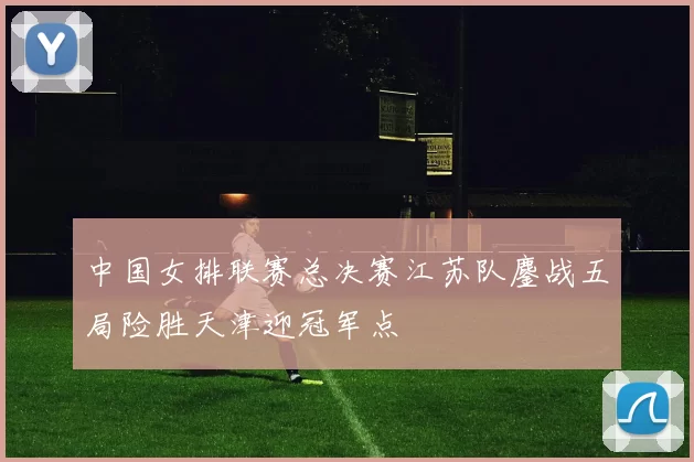 中国女排联赛总决赛江苏队鏖战五局险胜天津迎冠军点