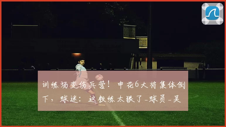 训练场变伤兵营！申花6大将集体倒下，球迷：这教练太狠了_球员_吴启鹏_斯卢茨基