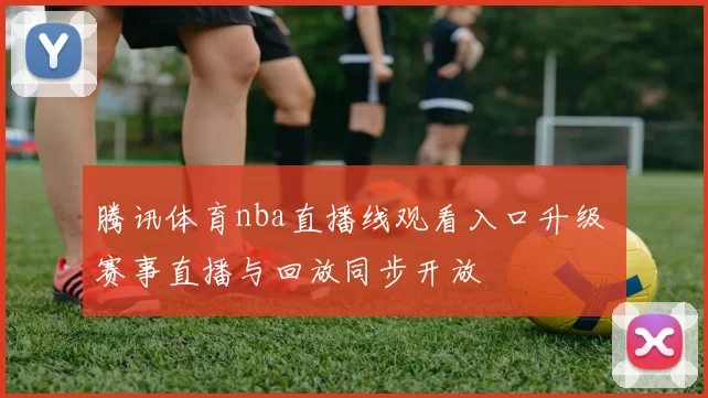 腾讯体育nba直播线观看入口升级 赛事直播与回放同步开放