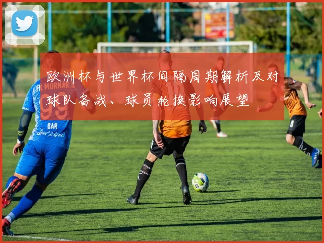 欧洲杯与世界杯间隔周期解析及对球队备战、球员轮换影响展望