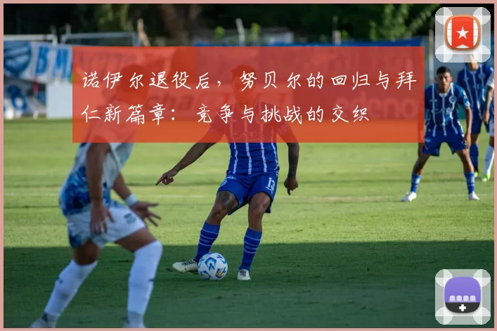 诺伊尔退役后，努贝尔的回归与拜仁新篇章：竞争与挑战的交织