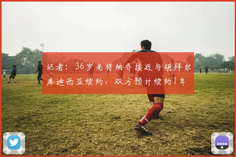 记者：36岁老将纳乔接近与胡拜尔库迪西亚续约，双方预计续约1年