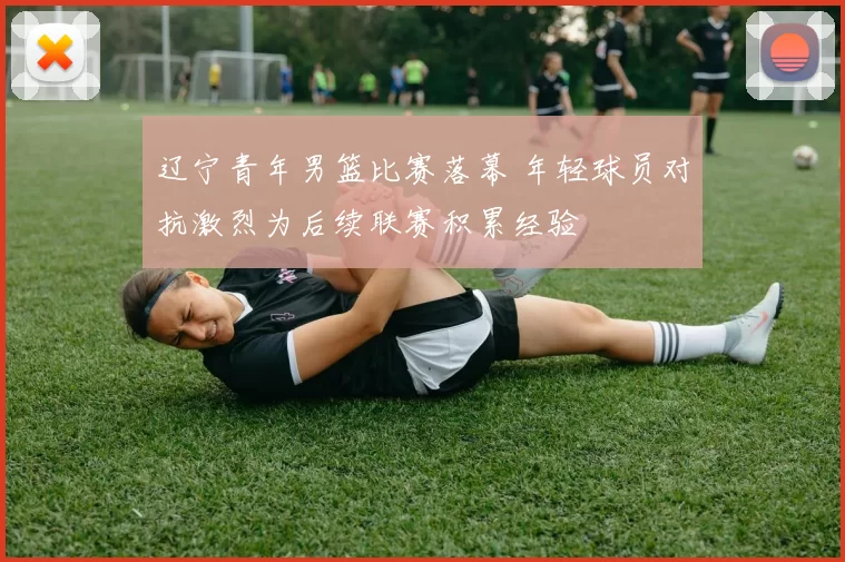 辽宁青年男篮比赛落幕 年轻球员对抗激烈为后续联赛积累经验