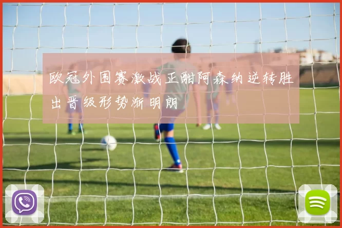 欧冠外围赛激战正酣阿森纳逆转胜出晋级形势渐明朗