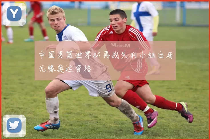 中国男篮世界杯再战失利小组出局无缘奥运资格