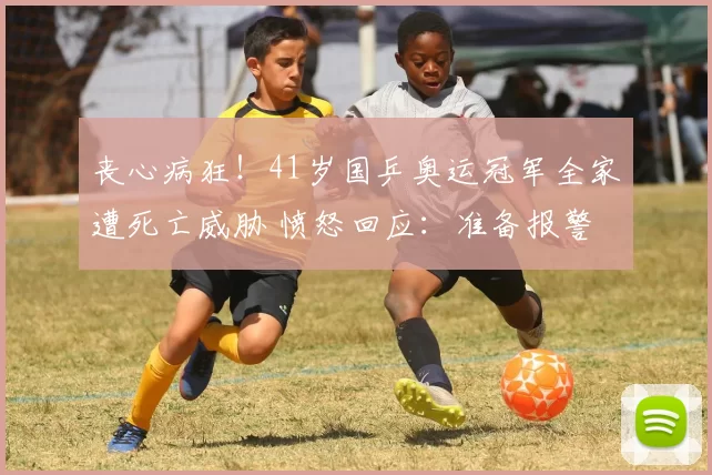 丧心病狂！41岁国乒奥运冠军全家遭死亡威胁 愤怒回应：准备报警