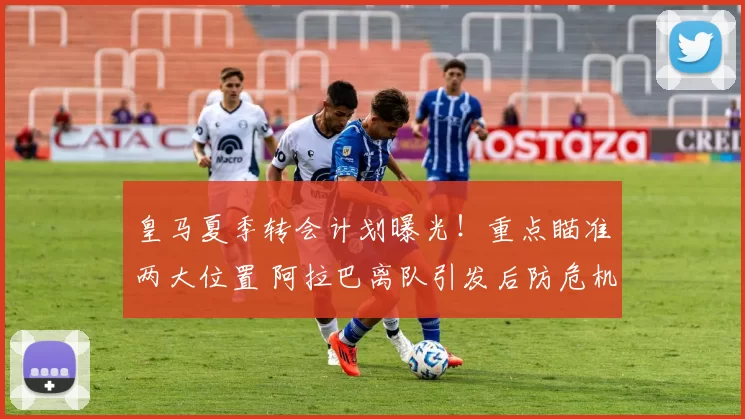 皇马夏季转会计划曝光！重点瞄准两大位置 阿拉巴离队引发后防危机