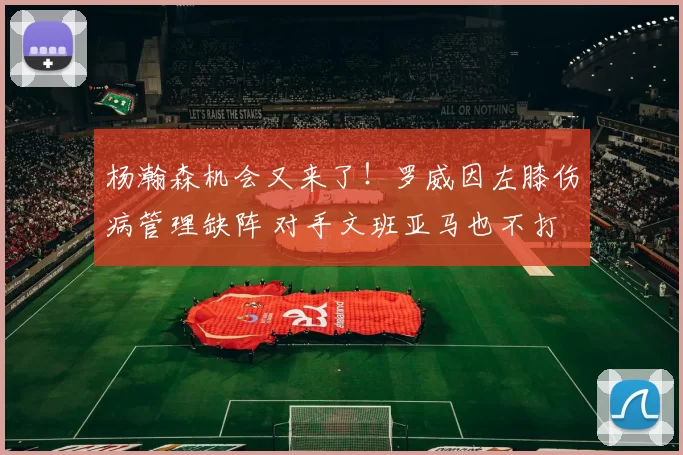 杨瀚森机会又来了！罗威因左膝伤病管理缺阵 对手文班亚马也不打