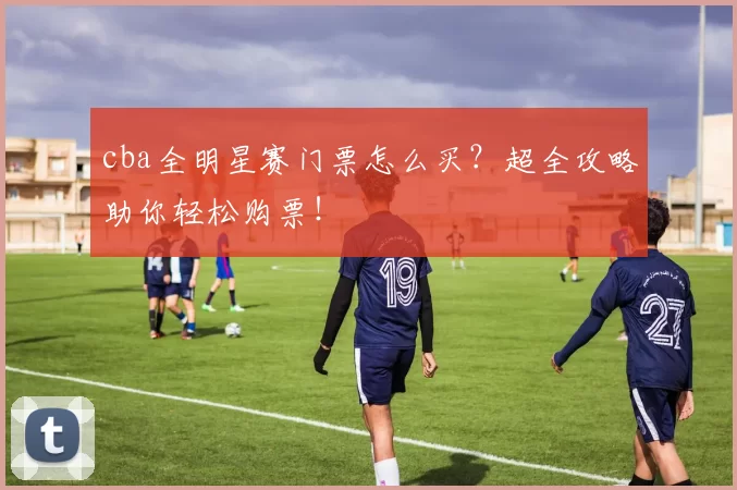 cba全明星赛门票怎么买？超全攻略助你轻松购票！