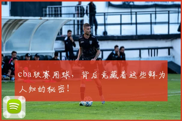 cba联赛用球，背后竟藏着这些鲜为人知的秘密！