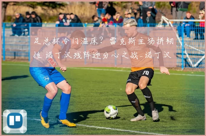 足总杯冷门温床？雷克斯主场拼韧性 诺丁汉残阵迎分心之战_诺丁汉森林_战绩_战意