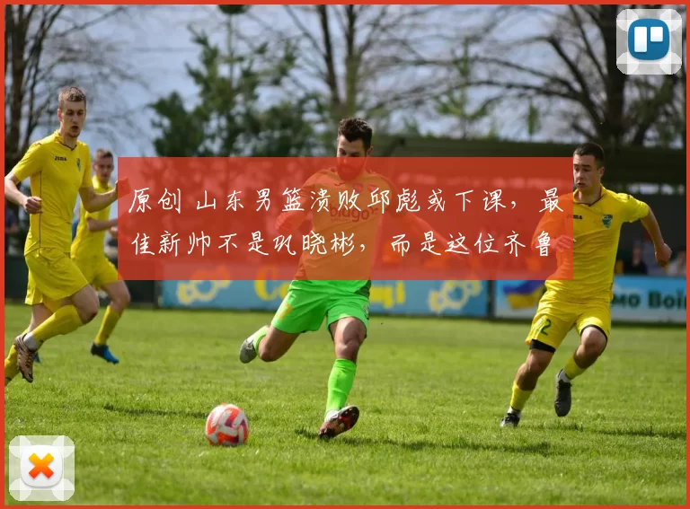 原创 山东男篮溃败邱彪或下课，最佳新帅不是巩晓彬，而是这位齐鲁教头