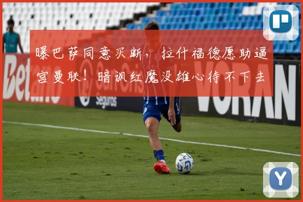 曝巴萨同意买断，拉什福德愿助逼宫曼联！暗讽红魔没雄心待不下去