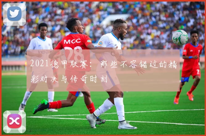 2021德甲联赛：那些不容错过的精彩对决与传奇时刻